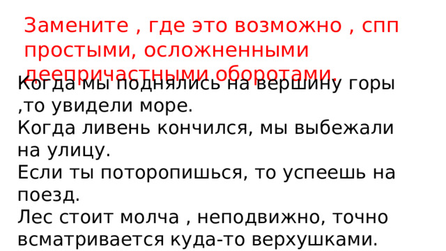 Замените , где это возможно , спп простыми, осложненными деепричастными оборотами. Когда мы поднялись на вершину горы ,то увидели море. Когда ливень кончился, мы выбежали на улицу. Если ты поторопишься, то успеешь на поезд. Лес стоит молча , неподвижно, точно всматривается куда-то верхушками. 