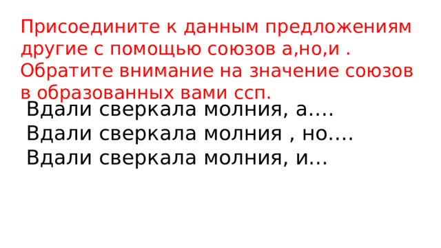 Присоедините к данным предложениям другие с помощью союзов а,но,и . Обратите внимание на значение союзов в образованных вами ссп. Вдали сверкала молния, а…. Вдали сверкала молния , но…. Вдали сверкала молния, и… 