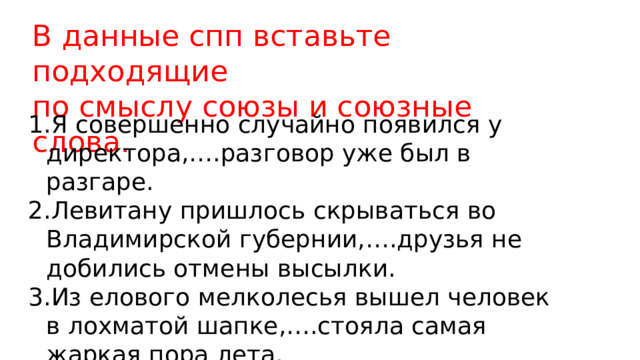 В данные спп вставьте подходящие по смыслу союзы и союзные слова. Я совершенно случайно появился у директора,….разговор уже был в разгаре. Левитану пришлось скрываться во Владимирской губернии,….друзья не добились отмены высылки. Из елового мелколесья вышел человек в лохматой шапке,….стояла самая жаркая пора лета. 