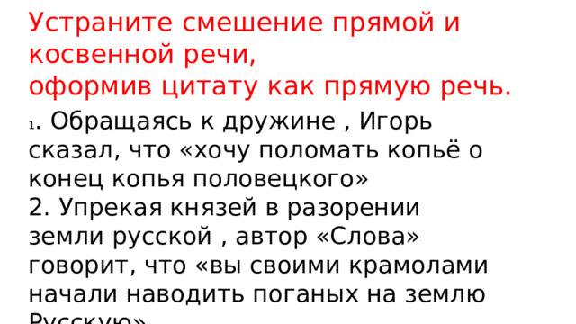 Устраните смешение прямой и косвенной речи, оформив цитату как прямую речь. 1 . Обращаясь к дружине , Игорь сказал, что «хочу поломать копьё о конец копья половецкого» 2. Упрекая князей в разорении земли русской , автор «Слова» говорит, что «вы своими крамолами начали наводить поганых на землю Русскую» 