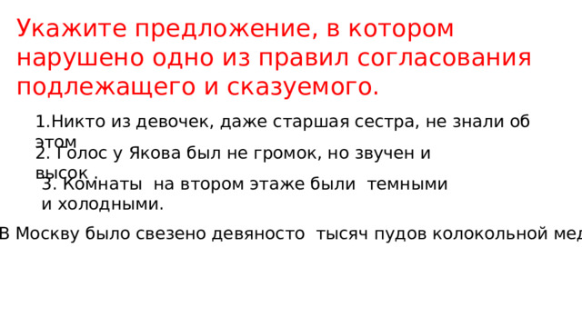 Укажите предложение, в котором нарушено одно из правил согласования подлежащего и сказуемого. 1.Никто из девочек, даже старшая сестра, не знали об этом 2. Голос у Якова был не громок, но звучен и высок . 3. Комнаты на втором этаже были темными и холодными. 4. В Москву было свезено девяносто тысяч пудов колокольной меди 