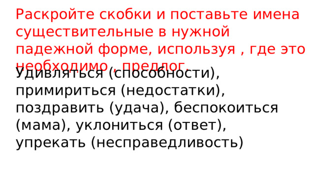 Раскройте скобки и поставьте имена существительные в нужной падежной форме, используя , где это необходимо , предлог. Удивляться (способности), примириться (недостатки), поздравить (удача), беспокоиться (мама), уклониться (ответ), упрекать (несправедливость) 