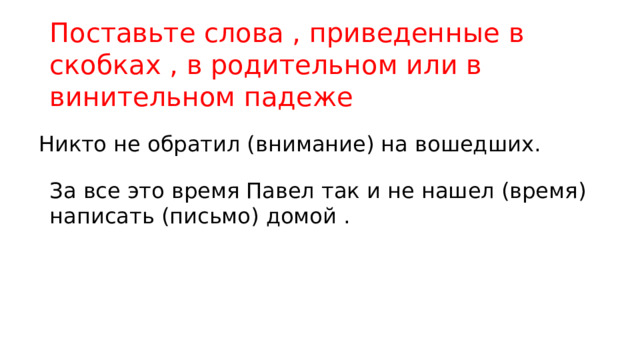 Поставьте слова , приведенные в скобках , в родительном или в винительном падеже Никто не обратил (внимание) на вошедших. За все это время Павел так и не нашел (время) написать (письмо) домой . 