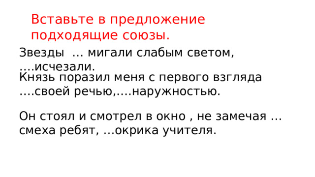 Вставьте в предложение подходящие союзы. Звезды … мигали слабым светом,….исчезали. Князь поразил меня с первого взгляда ….своей речью,….наружностью. Он стоял и смотрел в окно , не замечая …смеха ребят, …окрика учителя. 