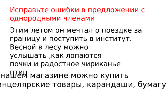 Исправьте ошибки в предложении с однородными членами Этим летом он мечтал о поездке за границу и поступить в институт. Весной в лесу можно услышать ,как лопаются почки и радостное чириканье птиц В нашем магазине можно купить канцелярские товары, карандаши, бумагу 