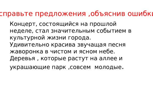 Исправьте предложения ,объяснив ошибки . Концерт, состоящийся на прошлой неделе, стал значительным событием в культурной жизни города. Удивительно красива звучащая песня жаворонка в чистом и ясном небе. Деревья , которые растут на аллее и украшающие парк ,совсем молодые . 