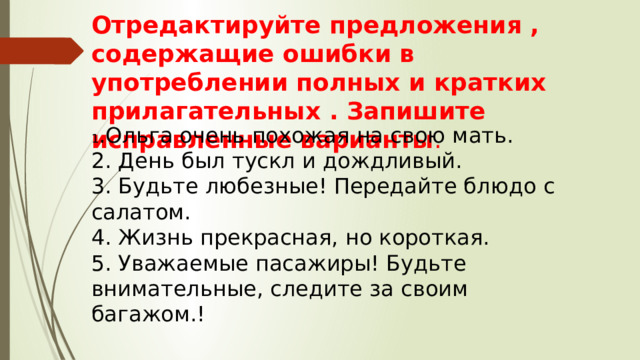 Отредактируйте предложения , содержащие ошибки в употреблении полных и кратких прилагательных . Запишите исправленные варианты . 1 .Ольга очень похожая на свою мать. 2. День был тускл и дождливый. 3. Будьте любезные! Передайте блюдо с салатом. 4. Жизнь прекрасная, но короткая. 5. Уважаемые пасажиры! Будьте внимательные, следите за своим багажом.! 