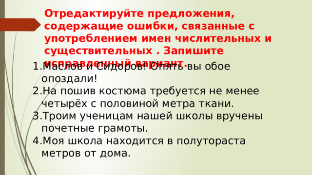 Отредактируйте предложения, содержащие ошибки, связанные с употреблением имен числительных и существительных . Запишите исправленный вариант. Маслов и Сидоров! Опять вы обое опоздали! На пошив костюма требуется не менее четырёх с половиной метра ткани. Троим ученицам нашей школы вручены почетные грамоты. Моя школа находится в полутораста метров от дома. 