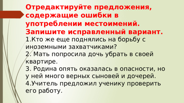 Отредактируйте предложения, содержащие ошибки в употреблении местоимений. Запишите исправленный вариант. 1.Кто же еще поднялись на борьбу с иноземными захватчиками? 2. Мать попросила дочь убрать в своей квартире. 3. Родина опять оказалась в опасности, но у ней много верных сыновей и дочерей. 4.Учитель предложил ученику проверить его работу. 