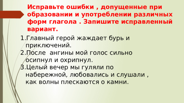 Исправьте ошибки , допущенные при образовании и употреблении различных форм глагола . Запишите исправленный вариант. Главный герой жаждает бурь и приключений. После ангины мой голос сильно осипнул и охрипнул. Целый вечер мы гуляли по набережной, любовались и слушали , как волны плескаются о камни. 