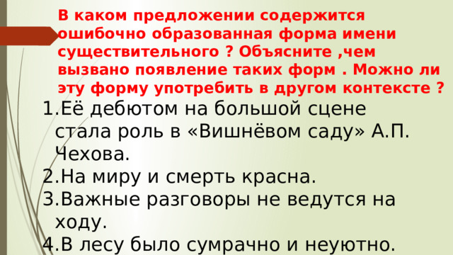 В каком предложении содержится ошибочно образованная форма имени существительного ? Объясните ,чем вызвано появление таких форм . Можно ли эту форму употребить в другом контексте ? Её дебютом на большой сцене стала роль в «Вишнёвом саду» А.П. Чехова. На миру и смерть красна. Важные разговоры не ведутся на ходу. В лесу было сумрачно и неуютно. 