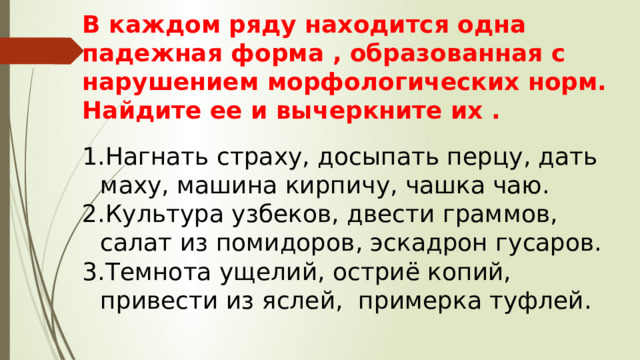 В каждом ряду находится одна падежная форма , образованная с нарушением морфологических норм. Найдите ее и вычеркните их . Нагнать страху, досыпать перцу, дать маху, машина кирпичу, чашка чаю. Культура узбеков, двести граммов, салат из помидоров, эскадрон гусаров. Темнота ущелий, остриё копий, привести из яслей, примерка туфлей. 