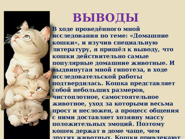 ВЫВОДЫ В ходе проведённого мной исследования по теме: «Домашние кошки», и изучив специальную литературу, я пришёл к выводу, что кошки действительно самые популярные домашние животные. И выдвинутая мной гипотеза, в ходе исследовательской работы подтвердилась. Кошка представляет собой небольших размеров, чистоплотное, самостоятельное животное, уход за которыми весьма прост и несложен, а процесс общения с ними доставляет хозяину массу положительных эмоций. Поэтому кошек держат в доме чаще, чем других животных. Кошки привлекают людей своей независимостью – и в то же время, любовью к ласке. По данным статистики сейчас в мире насчитывается более 400 млн. кошек, в то время собак-около 400 млн. 