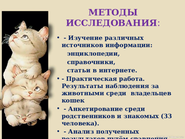 МЕТОДЫ ИССЛЕДОВАНИЯ :  - Изучение различных источников информации:  энциклопедии,  справочники,  статьи в интернете. - Практическая работа. Результаты наблюдения за животными среди владельцев кошек  - Анкетирование среди родственников и знакомых (33 человека).  - Анализ полученных результатов путём сравнения. 