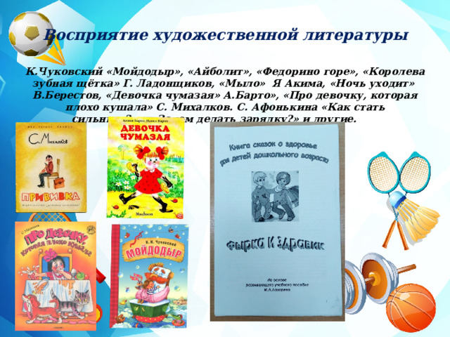 Восприятие художественной литературы К.Чуковский «Мойдодыр», «Айболит», «Федорино горе», «Королева зубная щётка» Г. Ладонщиков, «Мыло» Я Акима, «Ночь уходит» В.Берестов, «Девочка чумазая» А.Барто», «Про девочку, которая плохо кушала» С. Михалков. С. Афонькина «Как стать сильным?» и «Зачем делать зарядку?» и другие.        