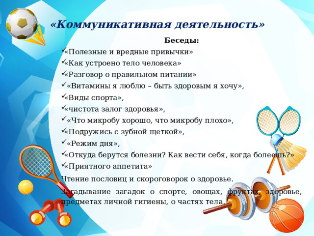 «Коммуникативная деятельность» Беседы: «Полезные и вредные привычки» «Как устроено тело человека» «Разговор о правильном питании»  «Витамины я люблю – быть здоровым я хочу», «Виды спорта», «чистота залог здоровья»,  «Что микробу хорошо, что микробу плохо», «Подружись с зубной щеткой»,  «Режим дня», «Откуда берутся болезни? Как вести себя, когда болеешь?» «Приятного аппетита» Чтение пословиц и скороговорок о здоровье. Загадывание загадок о спорте, овощах, фруктах, здоровье, предметах личной гигиены, о частях тела.  