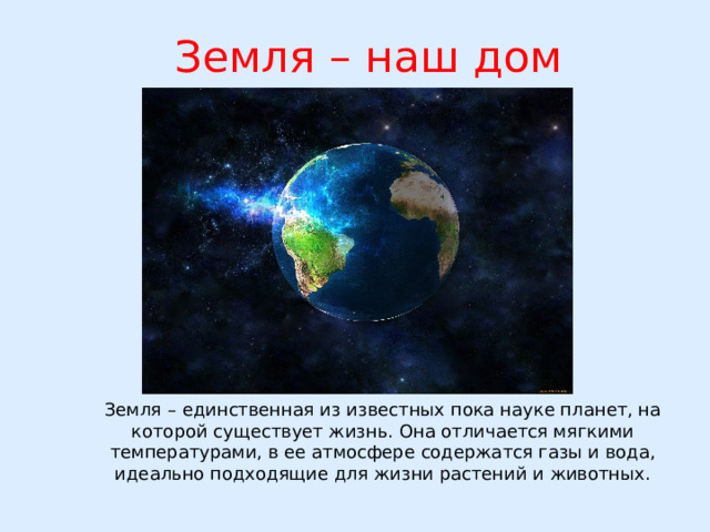  Земля – наш дом Земля – единственная из известных пока науке планет, на которой существует жизнь. Она отличается мягкими температурами, в ее атмосфере содержатся газы и вода, идеально подходящие для жизни растений и животных. 