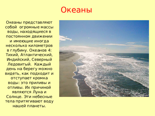 Океаны Океаны представляют собой огромные массы воды, находящиеся в постоянном движении и имеющие иногда несколько километров в глубину. Океанов 4: Тихий, Атлантический, Индийский, Северный Ледовитый. Каждый день на берегу можно видеть, как подходит и отступает кромка воды: это приливы и отливы. Их причиной являются Луна и Солнце. Эти небесные тела притягивают воду нашей планеты. 