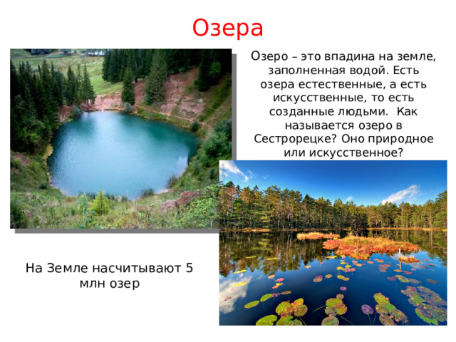 Озера О зеро – это впадина на земле, заполненная водой. Есть озера естественные, а есть искусственные, то есть созданные людьми. Как называется озеро в Сестрорецке? Оно природное или искусственное? На Земле насчитывают 5 млн озер 