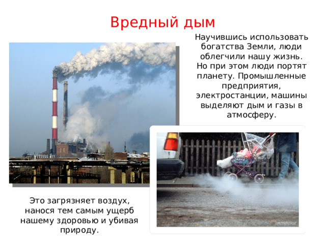 Вредный дым Научившись использовать богатства Земли, люди облегчили нашу жизнь. Но при этом люди портят планету. Промышленные предприятия, электростанции, машины выделяют дым и газы в атмосферу. Это загрязняет воздух, нанося тем самым ущерб нашему здоровью и убивая природу. 