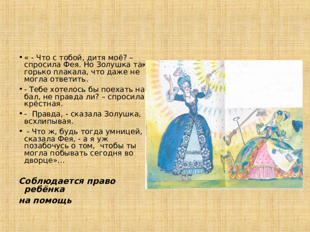 « - Что с тобой, дитя моё? – спросила Фея. Но Золушка так горько плакала, что даже не могла ответить. - Тебе хотелось бы поехать на бал, не правда ли? – спросила крёстная. - Правда, - сказала Золушка, всхлипывая.  - Что ж, будь тогда умницей, - сказала Фея, - а я уж позабочусь о том, чтобы ты могла побывать сегодня во дворце»… Соблюдается право ребёнка на помощь 