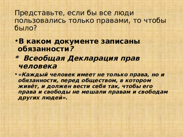 Представьте, если бы все люди пользовались только правами, то чтобы было? В каком документе записаны обязанности ? * Всеобщая Декларация прав человека «Каждый человек имеет не только права, но и обязанности, перед обществом, в котором живёт, и должен вести себя так, чтобы его права и свободы не мешали правам и свободам других людей».  