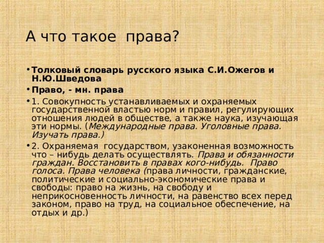 А что такое права? Толковый словарь русского языка С.И.Ожегов и Н.Ю.Шведова Право, - мн. права 1. Совокупность устанавливаемых и охраняемых государственной властью норм и правил, регулирующих отношения людей в обществе, а также наука, изучающая эти нормы. ( Международные права. Уголовные права. Изучать права.) 2. Охраняемая государством, узаконенная возможность что – нибудь делать осуществлять. Права и обязанности граждан. Восстановить в правах кого-нибудь.  Право голоса. Права человека ( права личности, гражданские, политические и социально-экономические права и свободы: право на жизнь, на свободу и неприкосновенность личности, на равенство всех перед законом, право на труд, на социальное обеспечение, на отдых и др.) 