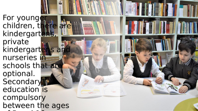 . For younger children, there are kindergartens, private kindergartens and nurseries in schools that are optional. Secondary education is compulsory between the ages of 5 and 16 