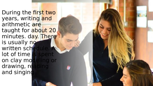 . During the first two years, writing and arithmetic are taught for about 20 minutes. day. There is usually no written schedule. A lot of time is spent on clay modeling or drawing, reading and singing 