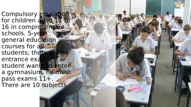 Compulsory education for children aged 11 to 16 in comprehensive schools. 5-year general education courses for all students; there are no entrance exams. If a student wants to enter a gymnasium, he must pass exams 11+. There are 10 subjects / 