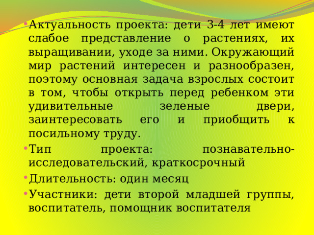 Актуальность проекта: дети 3-4 лет имеют слабое представление о растениях, их выращивании, уходе за ними. Окружающий мир растений интересен и разнообразен, поэтому основная задача взрослых состоит в том, чтобы открыть перед ребенком эти удивительные зеленые двери, заинтересовать его и приобщить к посильному труду. Тип проекта: познавательно-исследовательский, краткосрочный Длительность: один месяц Участники: дети второй младшей группы, воспитатель, помощник воспитателя 
