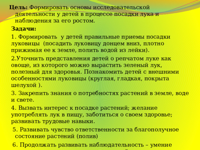 Цель:  Формировать основы исследовательской деятельности у детей в процессе посадки лука и наблюдения за его ростом. Задачи: 1. Формировать  у детей правильные приемы посадки луковицы  (посадить луковицу донцем вниз, плотно прижимая ее к земле, полить водой из лейки). 2.Уточнить представления детей о репчатом луке как овоще, из которого можно вырастить зеленый лук, полезный для здоровья. Познакомить детей с внешними особенностями луковицы (круглая, гладкая, покрыта шелухой ). 3. Закрепить знания о потребностях растений в земле, воде и свете. 4. Вызвать интерес к посадке растений; желание употреблять лук в пищу, заботиться о своем здоровье; развивать трудовые навыки.  5. Развивать чувство ответственности за благополучное состояние растений (полив)  6. Продолжать развивать наблюдательность – умение замечать изменения в росте растений, связывать их с условиями, в которых они находятся, правильно отражать наблюдения в рисунке.  7. Воспитывать уважение к труду, бережное отношение к его результатам. 