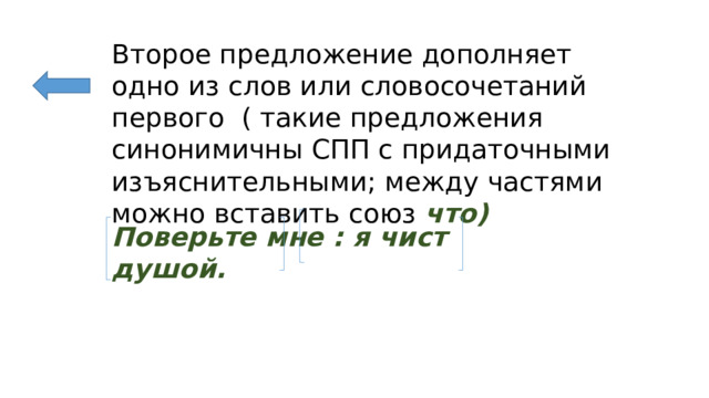 Второе предложение дополняет одно из слов или словосочетаний первого ( такие предложения синонимичны СПП с придаточными изъяснительными; между частями можно вставить союз что) Поверьте мне : я чист душой. 