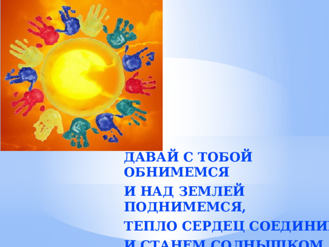 Давай с тобой обнимемся И над Землей поднимемся, Тепло сердец соединим И станем солнышком одним!  