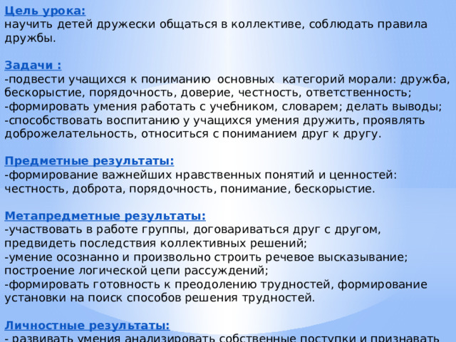 Цель урока: научить детей дружески общаться в коллективе, соблюдать правила дружбы. Задачи : -подвести учащихся к пониманию  основных  категорий морали: дружба, бескорыстие, порядочность, доверие, честность, ответственность; -формировать умения работать с учебником, словарем; делать выводы; -способствовать воспитанию у учащихся умения дружить, проявлять доброжелательность, относиться с пониманием друг к другу.   Предметные результаты: -формирование важнейших нравственных понятий и ценностей:  честность, доброта, порядочность, понимание, бескорыстие. Метапредметные результаты: -участвовать в работе группы, договариваться друг с другом, предвидеть последствия коллективных решений; -умение осознанно и произвольно строить речевое высказывание; построение логической цепи рассуждений; -формировать готовность к преодолению трудностей, формирование установки на поиск способов решения трудностей. Личностные результаты: - развивать умения анализировать собственные поступки и признавать собственные ошибки, уметь отличать их ложные проявления.  