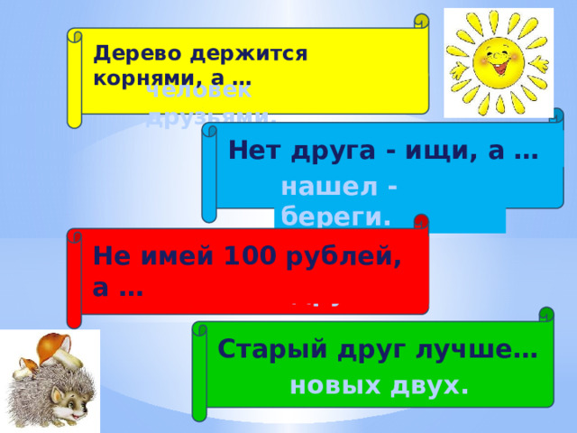 Дерево держится корнями, а … человек друзьями. Нет друга - ищи, а … нашел - береги. Не имей 100 рублей, а … имей 100 друзей. Старый друг лучше… новых двух. 