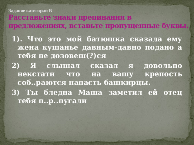 Задание категории В  Расставьте знаки препинания в предложениях, вставьте пропущенные буквы. 1). Что это мой батюшка сказала ему жена кушанье давным-давно подано а тебя не дозовеш(?)ся 2) Я слышал сказал я довольно некстати что на вашу крепость соб..раются напасть башкирцы. 3) Ты бледна Маша заметил ей отец тебя п..р..пугали  