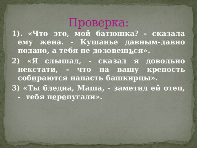 Проверка: 1). «Что это, мой батюшка? - сказала ему жена. - Кушанье давным-давно подано, а тебя не дозовеш ь ся». 2) «Я слышал, - сказал я довольно некстати, - что на вашу крепость соб и раются напасть башкирцы». 3) «Ты бледна, Маша, - заметил ей отец, - тебя п е р е пугали».  