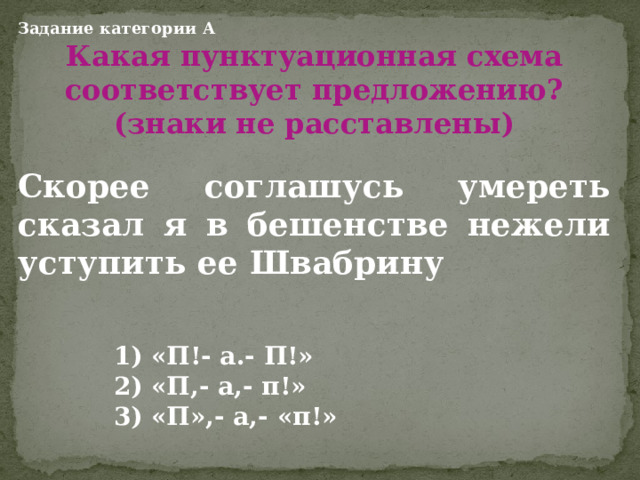 Задание категории А Какая пунктуационная схема соответствует предложению? (знаки не расставлены)  Скорее соглашусь умереть сказал я в бешенстве нежели уступить ее Швабрину      1) «П!- а.- П!»    2) «П,- а,- п!»    3) «П»,- а,- «п!»  