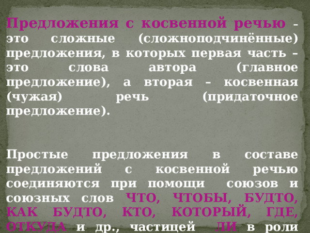 Предложения с косвенной речью – это сложные (сложноподчинённые) предложения, в которых первая часть – это слова автора (главное предложение), а вторая – косвенная (чужая) речь (придаточное предложение).   Простые предложения в составе предложений с косвенной речью соединяются при помощи союзов и союзных слов ЧТО, ЧТОБЫ, БУДТО, КАК БУДТО, КТО, КОТОРЫЙ, ГДЕ, ОТКУДА и др., частицей ЛИ в роли союза.  