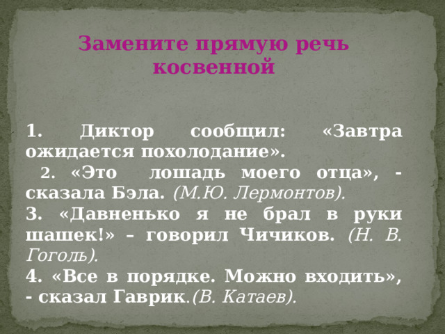 Замените прямую речь косвенной   1. Диктор сообщил: «Завтра ожидается похолодание».  2. «Это лошадь моего отца», - сказала Бэла. (М.Ю. Лермонтов). 3. «Давненько я не брал в руки шашек!» – говорил Чичиков. (Н. В. Гоголь). 4. «Все в порядке. Можно входить», - сказал Гаврик . (В. Катаев). 