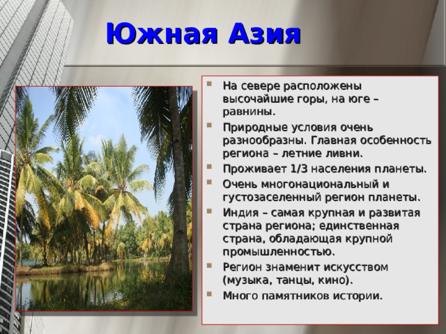 Южная Азия На севере расположены высочайшие горы, на юге – равнины. Природные условия очень разнообразны. Главная особенность региона – летние ливни. Проживает 1/3 населения планеты. Очень многонациональный и густозаселенный регион планеты. Индия – самая крупная и развитая страна региона; единственная страна, обладающая крупной промышленностью. Регион знаменит искусством (музыка, танцы, кино). Много памятников истории.    