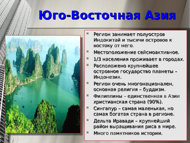 Юго-Восточная Азия Регион занимает полуостров Индокитай и тысячи островов к востоку от него. Местоположение сейсмоактивное. 1/3 населения проживает в городах. Расположено крупнейшее островное государство планеты – Индонезия. Регион очень многонационален, основная религия – буддизм. Филиппины – единственная в Азии христианская страна (90%). Сингапур – самая маленькая, но самая богатая страна в регионе. Дельта Иравади – крупнейший район выращивания риса в мире. Много памятников истории. 