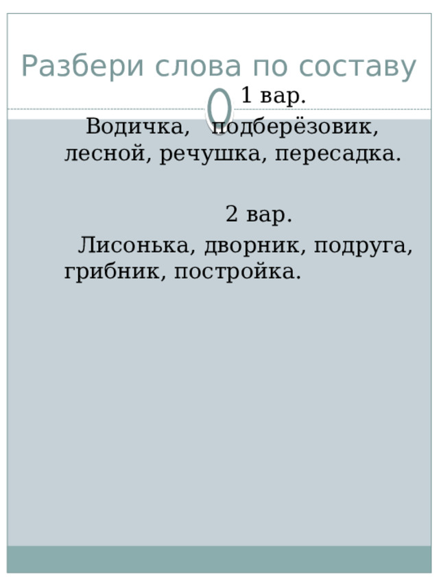 Разбери слова по составу  1 вар.  Водичка, подберёзовик, лесной, речушка, пересадка.  2 вар.  Лисонька, дворник, подруга, грибник, постройка. 