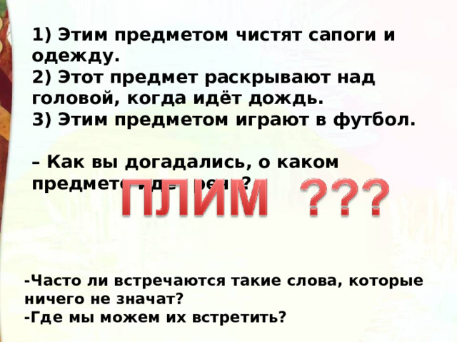 1) Этим предметом чистят сапоги и одежду. 2) Этот предмет раскрывают над головой, когда идёт дождь. 3) Этим предметом играют в футбол.   – Как вы догадались, о каком предмете идет речь?  -Часто ли встречаются такие слова, которые ничего не значат? -Где мы можем их встретить?  