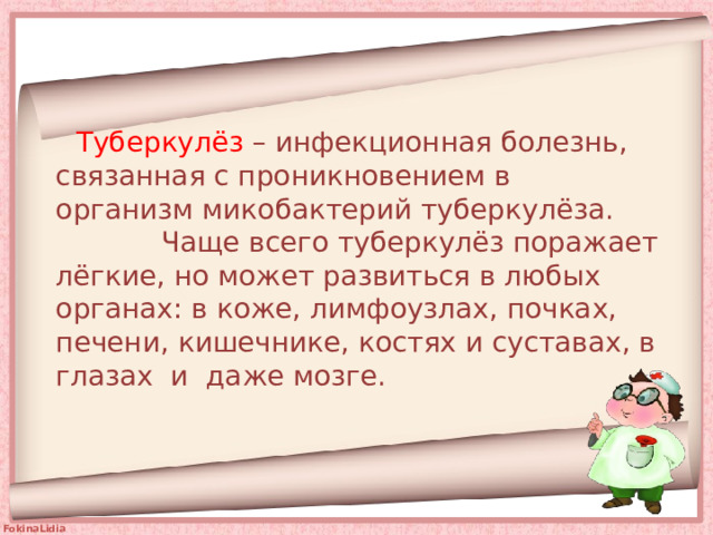  Туберкулёз – инфекционная болезнь, связанная с проникновением в  организм микобактерий туберкулёза. Чаще всего туберкулёз поражает лёгкие, но может развиться в любых органах: в коже, лимфоузлах, почках, печени, кишечнике, костях и суставах, в глазах и даже мозге.   