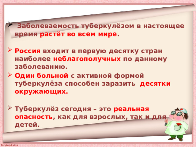  Заболеваемость туберкулёзом в настоящее время растёт во всем мире .   Россия входит в первую десятку стран наиболее неблагополучных по данному заболеванию. Один больной с активной формой туберкулёза способен заразить десятки окружающих.   Туберкулёз сегодня – это реальная опасность , как для взрослых, так и для  детей.   