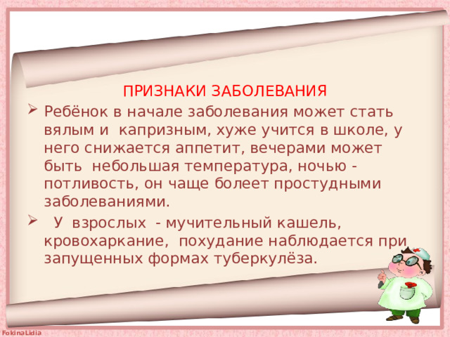 ПРИЗНАКИ ЗАБОЛЕВАНИЯ Ребёнок в начале заболевания может стать вялым и капризным, хуже учится в школе, у него снижается аппетит, вечерами может быть небольшая температура, ночью - потливость, он чаще болеет простудными  заболеваниями.  У взрослых - мучительный кашель, кровохаркание, похудание наблюдается при запущенных формах туберкулёза.    