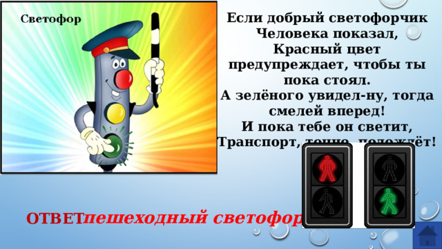 Если добрый светофорчик Человека показал, Красный цвет предупреждает, чтобы ты пока стоял. А зелёного увидел-ну, тогда смелей вперед! И пока тебе он светит, Транспорт, точно, подождёт! пешеходный светофор ОТВЕТ  