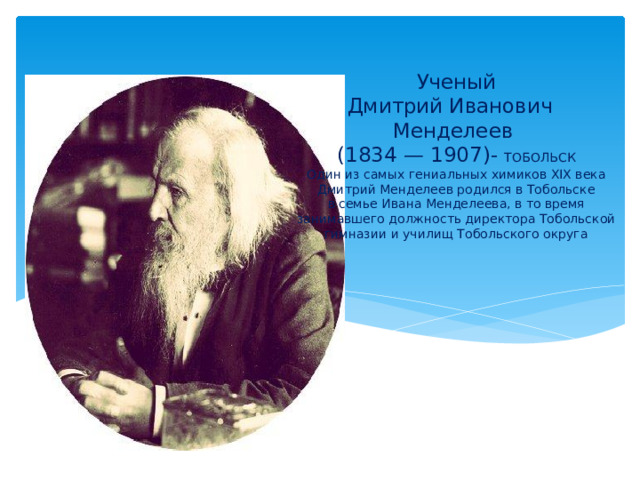 Ученый  Дмитрий Иванович Менделеев  (1834 — 1907)- ТОБОЛЬСК  Один из самых гениальных химиков XIX века Дмитрий Менделеев родился в Тобольске в семье Ивана Менделеева, в то время занимавшего должность директора Тобольской гимназии и училищ Тобольского округа   